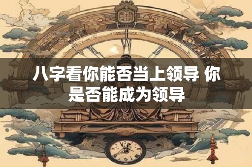 八字看你能否当上领导 你是否能成为领导