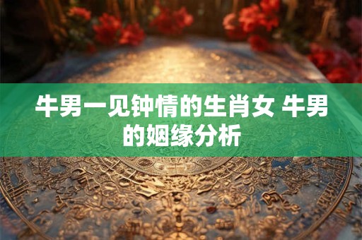 牛男一见钟情的生肖女 牛男的姻缘分析