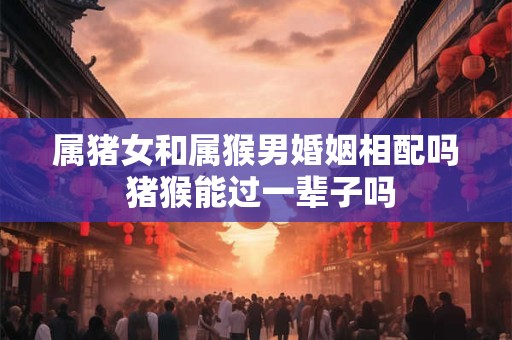 属猪女和属猴男婚姻相配吗 猪猴能过一辈子吗