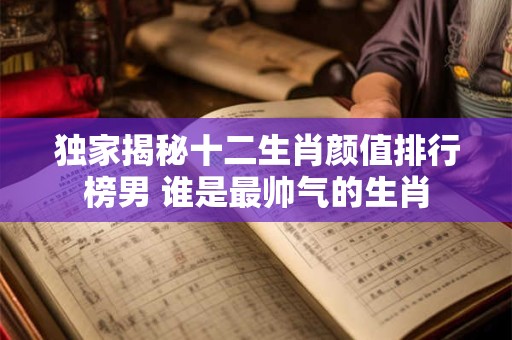 独家揭秘十二生肖颜值排行榜男 谁是最帅气的生肖