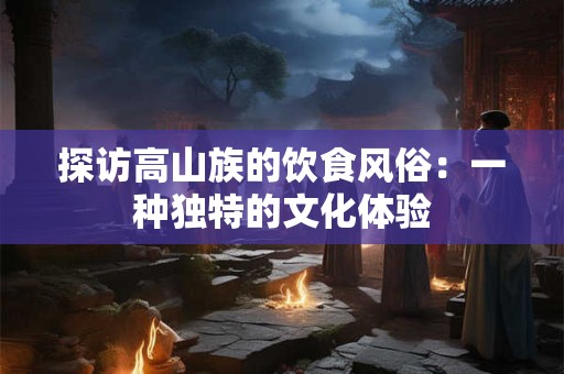 探访高山族的饮食风俗：一种独特的文化体验
