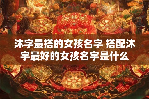 沐字最搭的女孩名字 搭配沐字最好的女孩名字是什么