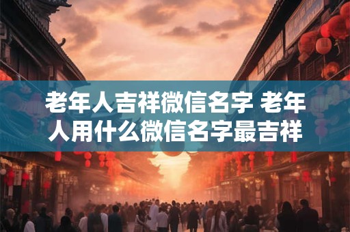 老年人吉祥微信名字 老年人用什么微信名字最吉祥