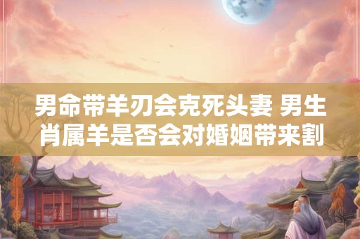 男命带羊刃会克死头妻 男生肖属羊是否会对婚姻带来割断的伤害