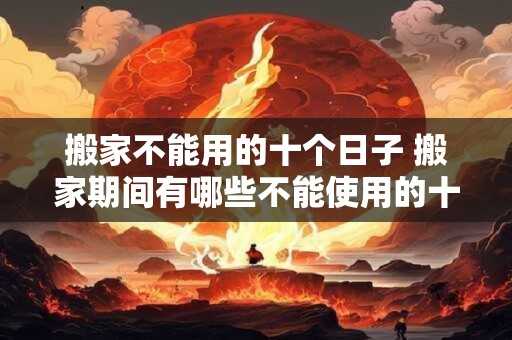 搬家不能用的十个日子 搬家期间有哪些不能使用的十天