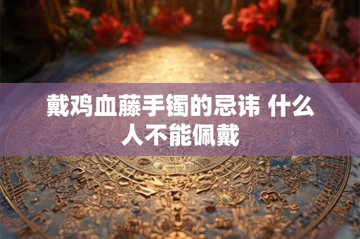戴鸡血藤手镯的忌讳 什么人不能佩戴