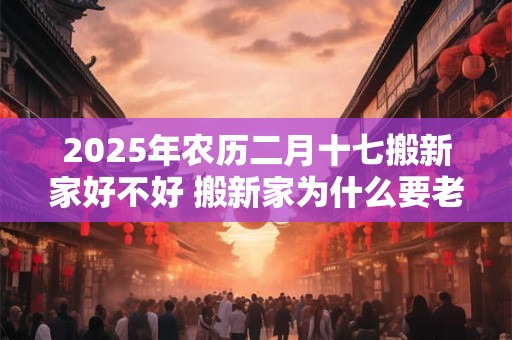 2025年农历二月十七搬新家好不好 搬新家为什么要老人先住 2025年农历二月十七搬新家好不好 搬新家为什么要老人先住