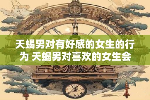 天蝎男对有好感的女生的行为 天蝎男对喜欢的女生会怎样表现