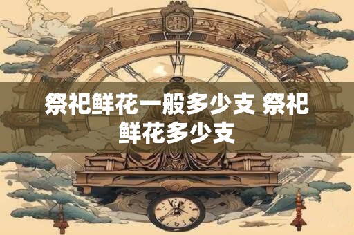 祭祀鲜花一般多少支 祭祀鲜花多少支