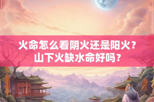 火命怎么看阴火还是阳火？山下火缺水命好吗？