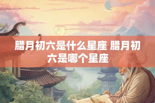 腊月初六是什么星座 腊月初六是哪个星座