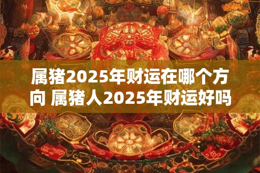 属猪2025年财运在哪个方向 属猪人2025年财运好吗