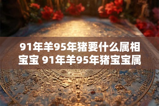 91年羊95年猪要什么属相宝宝 91年羊95年猪宝宝属相应该选哪个