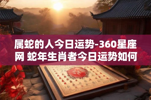 属蛇的人今日运势-360星座网 蛇年生肖者今日运势如何