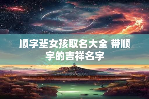 顺字辈女孩取名大全 带顺字的吉祥名字