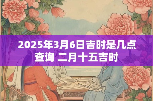 2025年3月6日吉时是几点查询 二月十五吉时