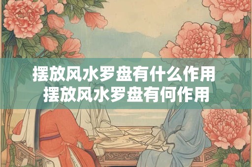 摆放风水罗盘有什么作用 摆放风水罗盘有何作用