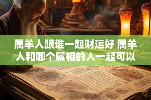 属羊人跟谁一起财运好 属羊人和哪个属相的人一起可以拥有好的财运