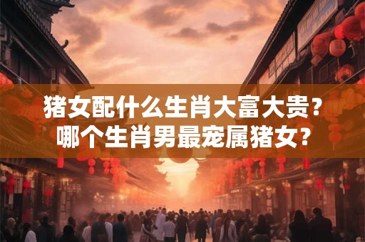 猪女配什么生肖大富大贵？哪个生肖男最宠属猪女？