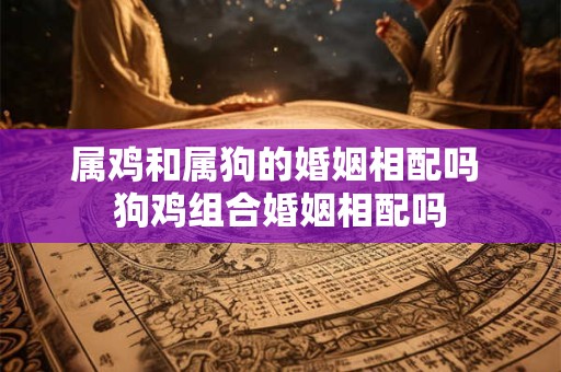 属鸡和属狗的婚姻相配吗 狗鸡组合婚姻相配吗