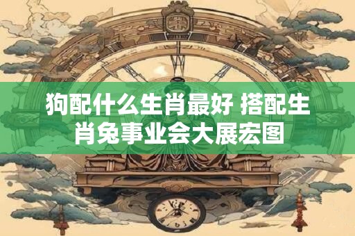 狗配什么生肖最好 搭配生肖兔事业会大展宏图