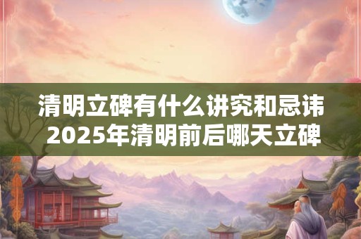 清明立碑有什么讲究和忌讳 2025年清明前后哪天立碑好