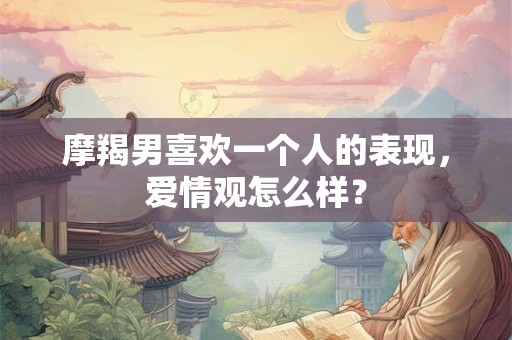 摩羯男喜欢一个人的表现，爱情观怎么样？