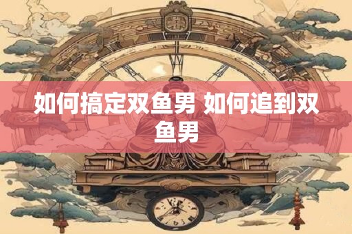 如何搞定双鱼男 如何追到双鱼男