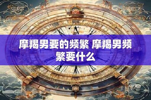 摩羯男要的频繁 摩羯男频繁要什么
