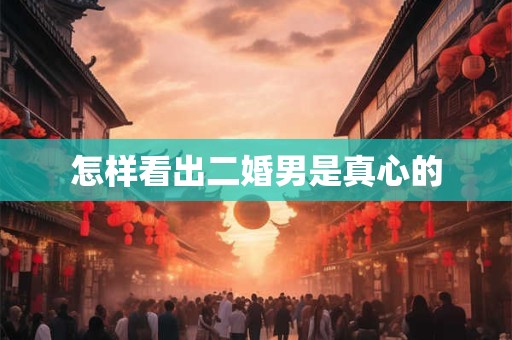 怎样看出二婚男是真心的