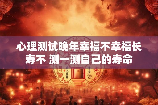 心理测试晚年幸福不幸福长寿不 测一测自己的寿命