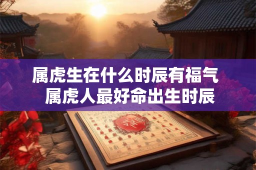 属虎生在什么时辰有福气  属虎人最好命出生时辰