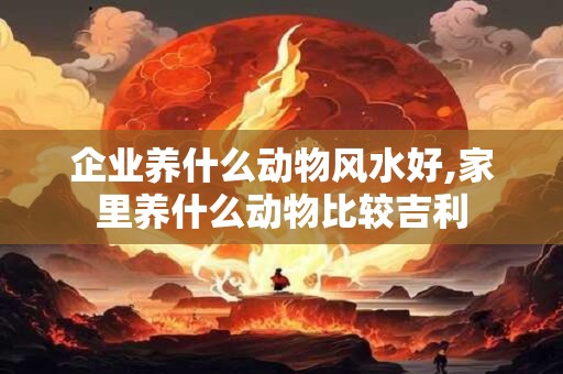 企业养什么动物风水好,家里养什么动物比较吉利 企业养什么动物风水好,家里养什么动物比较吉利