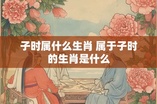 子时属什么生肖 属于子时的生肖是什么 子时属什么生肖 属于子时的生肖是什么