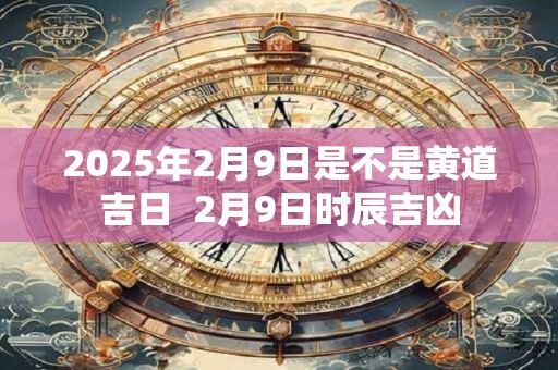 2025年2月9日是不是黄道吉日  2月9日时辰吉凶