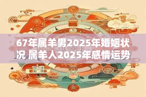 67年属羊男2025年婚姻状况 属羊人2025年感情运势 67年属羊男2025年婚姻状况 属羊人2025年感情运势