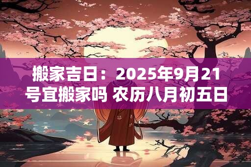 搬家吉日：2025年9月21号宜搬家吗 农历八月初五日子好吗
