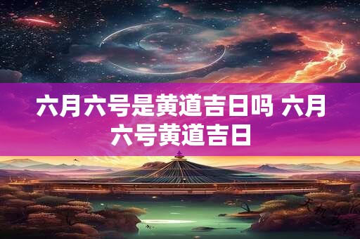 六月六号是黄道吉日吗 六月六号黄道吉日 六月六号是黄道吉日吗 六月六号黄道吉日
