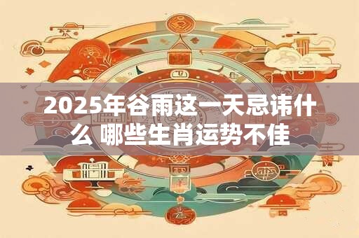 2025年谷雨这一天忌讳什么 哪些生肖运势不佳