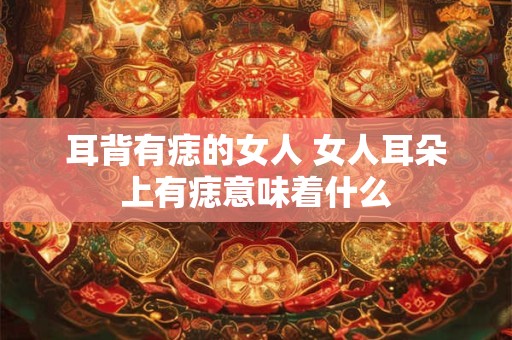 耳背有痣的女人 女人耳朵上有痣意味着什么