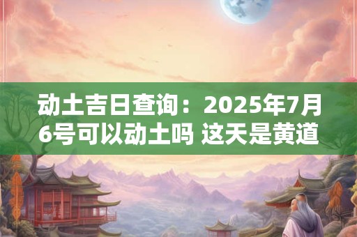 动土吉日查询：2025年7月6号可以动土吗 这天是黄道吉日吗