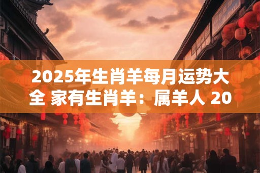 2025年生肖羊每月运势大全 家有生肖羊：属羊人 2025年每月运势