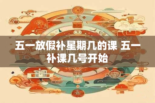 五一放假补星期几的课 五一补课几号开始