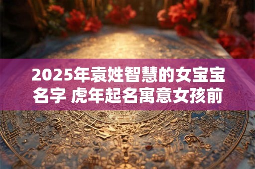 2025年袁姓智慧的女宝宝名字 虎年起名寓意女孩前途无量
