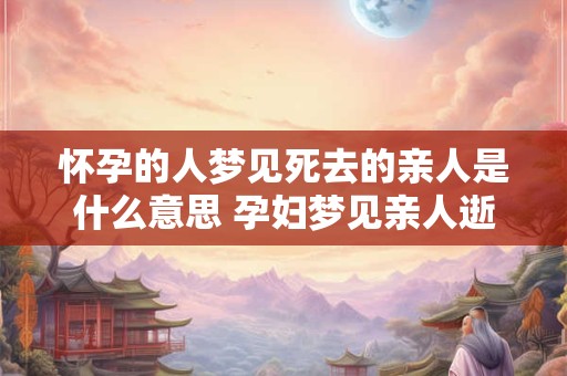 怀孕的人梦见死去的亲人是什么意思 孕妇梦见亲人逝世的含义是什么