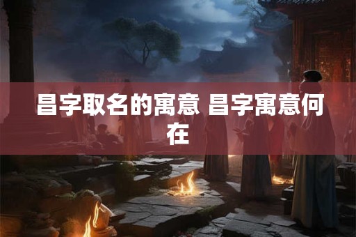 昌字取名的寓意 昌字寓意何在