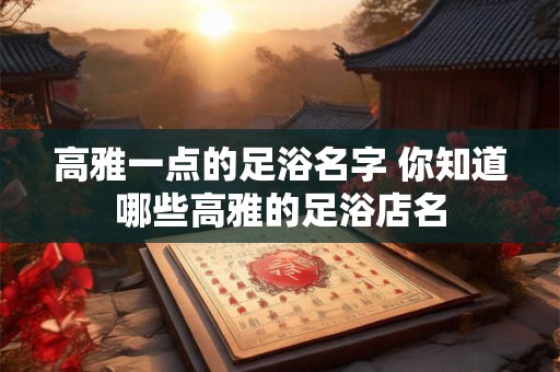 高雅一点的足浴名字 你知道哪些高雅的足浴店名