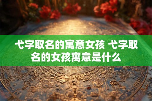 弋字取名的寓意女孩 弋字取名的女孩寓意是什么