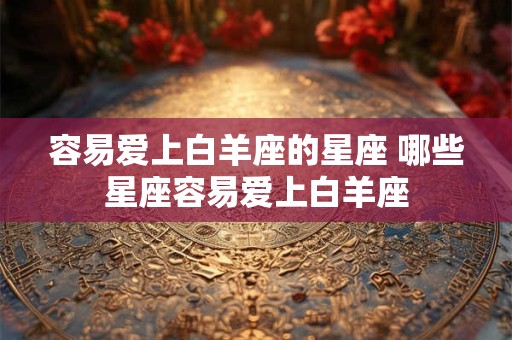 容易爱上白羊座的星座 哪些星座容易爱上白羊座