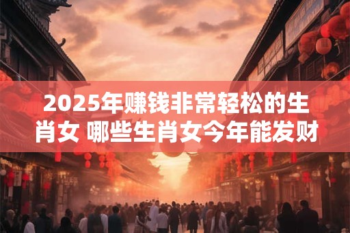 2025年赚钱非常轻松的生肖女 哪些生肖女今年能发财 2025年赚钱非常轻松的生肖女 哪些生肖女今年能发财